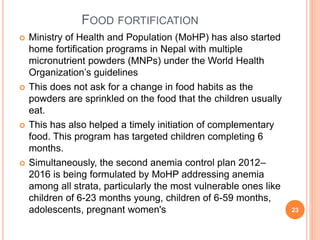 FOOD FORTIFICATION
 Ministry of Health and Population (MoHP) has also started
home fortification programs in Nepal with multiple
micronutrient powders (MNPs) under the World Health
Organization’s guidelines
 This does not ask for a change in food habits as the
powders are sprinkled on the food that the children usually
eat.
 This has also helped a timely initiation of complementary
food. This program has targeted children completing 6
months.
 Simultaneously, the second anemia control plan 2012–
2016 is being formulated by MoHP addressing anemia
among all strata, particularly the most vulnerable ones like
children of 6-23 months young, children of 6-59 months,
adolescents, pregnant women's 23
 