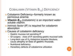 COBALAMIN (VITAMIN B12) DEFICIENCY
 Cobalamin Deficiency--formerly known as
pernicious anemia
 Vitamin B12 (cobalamin) is an important water-
soluble vitamin.
 Intrinsic factor (IF) is required for cobalamin
absorption
 Causes of cobalamin deficiency
 Gastric mucosa not secreting IF
 GI surgery loss of IF-secreting gastric mucosal cells
 Long-term use of H2-histamine receptor blockers
cause atrophy or loss of gastric mucosa.
 Nutritional deficiency
 Hereditary defects of cobalamine utilization
25
 
