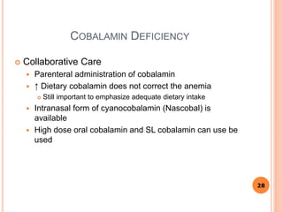 COBALAMIN DEFICIENCY
 Collaborative Care
 Parenteral administration of cobalamin
 ↑ Dietary cobalamin does not correct the anemia
 Still important to emphasize adequate dietary intake
 Intranasal form of cyanocobalamin (Nascobal) is
available
 High dose oral cobalamin and SL cobalamin can use be
used
28
 