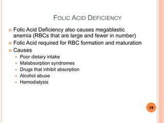 FOLIC ACID DEFICIENCY
 Folic Acid Deficiency also causes megablastic
anemia (RBCs that are large and fewer in number)
 Folic Acid required for RBC formation and maturation
 Causes
 Poor dietary intake
 Malabsorption syndromes
 Drugs that inhibit absorption
 Alcohol abuse
 Hemodialysis
29
 