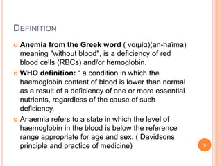 DEFINITION
 Anemia from the Greek word ( ναιμία)(an-haîma)
meaning "without blood", is a deficiency of red
blood cells (RBCs) and/or hemoglobin.
 WHO definition: “ a condition in which the
haemoglobin content of blood is lower than normal
as a result of a deficiency of one or more essential
nutrients, regardless of the cause of such
deficiency.
 Anaemia refers to a state in which the level of
haemoglobin in the blood is below the reference
range appropriate for age and sex. ( Davidsons
principle and practice of medicine) 3
 