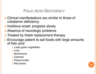 FOLIC ACID DEFICIENCY
 Clinical manifestations are similar to those of
cobalamin deficiency
 Insidious onset: progress slowly
 Absence of neurologic problems
 Treated by folate replacement therapy
 Encourage patient to eat foods with large amounts
of folic acid
 Leafy green vegetables
 Liver
 Mushrooms
 Oatmeal
 Peanut butter
 Red beans 30
 