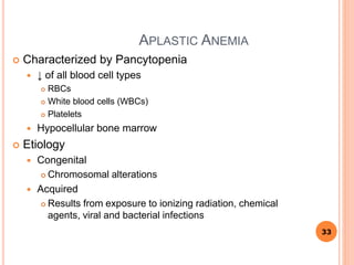 APLASTIC ANEMIA
 Characterized by Pancytopenia
 ↓ of all blood cell types
 RBCs
 White blood cells (WBCs)
 Platelets
 Hypocellular bone marrow
 Etiology
 Congenital
 Chromosomal alterations
 Acquired
 Results from exposure to ionizing radiation, chemical
agents, viral and bacterial infections
33
 