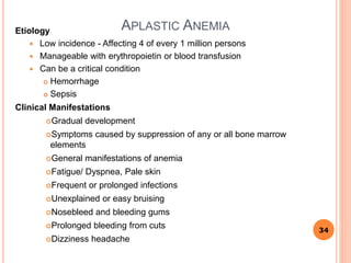 APLASTIC ANEMIAEtiology
 Low incidence - Affecting 4 of every 1 million persons
 Manageable with erythropoietin or blood transfusion
 Can be a critical condition
 Hemorrhage
 Sepsis
Clinical Manifestations
Gradual development
Symptoms caused by suppression of any or all bone marrow
elements
General manifestations of anemia
Fatigue/ Dyspnea, Pale skin
Frequent or prolonged infections
Unexplained or easy bruising
Nosebleed and bleeding gums
Prolonged bleeding from cuts
Dizziness headache
34
 