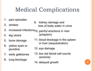 Medical Complications
1. pain episodes
2. strokes
3. increased infections
4. leg ulcers
5. bone damage
6. yellow eyes or
jaundice
7. early gallstones
8. lung blockage
9. kidney damage and
loss of body water in urine
10. painful erections in men
(priapism)
11. blood blockage in the spleen
or liver (sequestration)
12. eye damage
13. low red blood cell counts
(anemia)
14. delayed growth 47
 