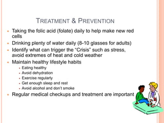 TREATMENT & PREVENTION
 Taking the folic acid (folate) daily to help make new red
cells
 Drinking plenty of water daily (8-10 glasses for adults)
 Identify what can trigger the “Crisis” such as stress,
avoid extremes of heat and cold weather
 Maintain healthy lifestyle habits
 Eating healthy
 Avoid dehydration
 Exercise regularly
 Get enough sleep and rest
 Avoid alcohol and don’t smoke
 Regular medical checkups and treatment are important
48
 