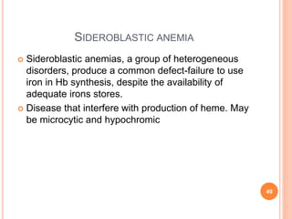SIDEROBLASTIC ANEMIA
 Sideroblastic anemias, a group of heterogeneous
disorders, produce a common defect-failure to use
iron in Hb synthesis, despite the availability of
adequate irons stores.
 Disease that interfere with production of heme. May
be microcytic and hypochromic
49
 