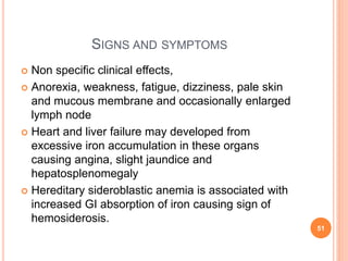 SIGNS AND SYMPTOMS
 Non specific clinical effects,
 Anorexia, weakness, fatigue, dizziness, pale skin
and mucous membrane and occasionally enlarged
lymph node
 Heart and liver failure may developed from
excessive iron accumulation in these organs
causing angina, slight jaundice and
hepatosplenomegaly
 Hereditary sideroblastic anemia is associated with
increased GI absorption of iron causing sign of
hemosiderosis.
51
 