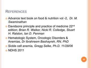 REFERENCES
 Advance text book on food & nutrition vol -2, Dr. M.
Swaminathan
 Davidsons principle and practice of medicine 22nd
edition; Brian R. Walker, Nicki R. Colledge, Stuart
H. Ralston, Ian D. Penman
 Hematologic System, Oncologic Disorders &
Anemias, Dr Ibrahreem Bashayreh, RN, PhD
 Sickle cell anemia, Gregg Selke, Ph.D. 11/28/06
 NDHS 2011
55
 