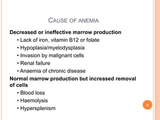 CAUSE OF ANEMIA
Decreased or ineffective marrow production
• Lack of iron, vitamin B12 or folate
• Hypoplasia/myelodysplasia
• Invasion by malignant cells
• Renal failure
• Anaemia of chronic disease
Normal marrow production but increased removal
of cells
• Blood loss
• Haemolysis
• Hypersplenism
6
 