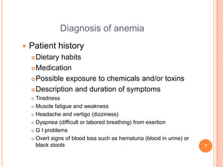 Diagnosis of anemia
 Patient history
Dietary habits
Medication
Possible exposure to chemicals and/or toxins
Description and duration of symptoms
 Tiredness
 Muscle fatigue and weakness
 Headache and vertigo (dizziness)
 Dyspnea (difficult or labored breathing) from exertion
 G I problems
 Overt signs of blood loss such as hematuria (blood in urine) or
black stools 7
 