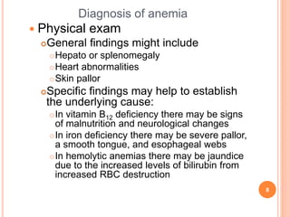 Diagnosis of anemia
 Physical exam
General findings might include
Hepato or splenomegaly
Heart abnormalities
Skin pallor
Specific findings may help to establish
the underlying cause:
In vitamin B12 deficiency there may be signs
of malnutrition and neurological changes
In iron deficiency there may be severe pallor,
a smooth tongue, and esophageal webs
In hemolytic anemias there may be jaundice
due to the increased levels of bilirubin from
increased RBC destruction
8
 