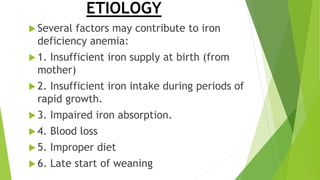 ETIOLOGY
 Several factors may contribute to iron
deficiency anemia:
 1. Insufficient iron supply at birth (from
mother)
 2. Insufficient iron intake during periods of
rapid growth.
 3. Impaired iron absorption.
 4. Blood loss
 5. Improper diet
 6. Late start of weaning
 
