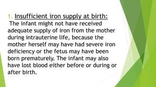1. Insufficient iron supply at birth:
The infant might not have received
adequate supply of iron from the mother
during intrauterine life, because the
mother herself may have had severe iron
deficiency or the fetus may have been
born prematurely. The infant may also
have lost blood either before or during or
after birth.
 