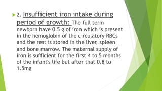  2. Insufficient iron intake during
period of growth: The full term
newborn have 0.5 g of iron which is present
in the hemoglobin of the circulatory RBCs
and the rest is stored in the liver, spleen
and bone marrow. The maternal supply of
iron is sufficient for the first 4 to 5 months
of the infant's life but after that 0.8 to
1.5mg
 