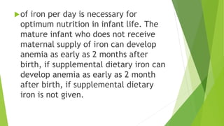 of iron per day is necessary for
optimum nutrition in infant life. The
mature infant who does not receive
maternal supply of iron can develop
anemia as early as 2 months after
birth, if supplemental dietary iron can
develop anemia as early as 2 month
after birth, if supplemental dietary
iron is not given.
 