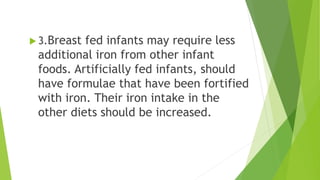  3.Breast fed infants may require less
additional iron from other infant
foods. Artificially fed infants, should
have formulae that have been fortified
with iron. Their iron intake in the
other diets should be increased.
 
