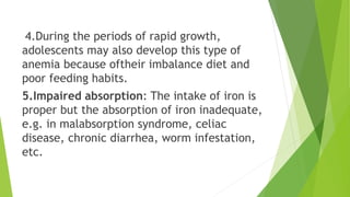 4.During the periods of rapid growth,
adolescents may also develop this type of
anemia because oftheir imbalance diet and
poor feeding habits.
5.Impaired absorption: The intake of iron is
proper but the absorption of iron inadequate,
e.g. in malabsorption syndrome, celiac
disease, chronic diarrhea, worm infestation,
etc.
 