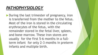 PATHOPHYSIOLOGY
 During the last trimester of pregnancy, iron
is transferred from the mother to the fetus.
Most of the iron is stored in the circulating
erythrocytes of the fetus, with the
remainder stored in the fetal liver, spleen,
and bone marrow. These iron stores are
usually for the first 5-6 months in a full-
term infant for only 2-3 months in preterm
infants and multiple birth.
 