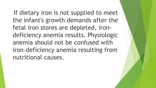 If dietary iron is not supplied to meet
the infant's growth demands after the
fetal iron stores are depleted, iron-
deficiency anemia results. Physiologic
anemia should not be confused with
iron-deficiency anemia resulting from
nutritional causes.
 