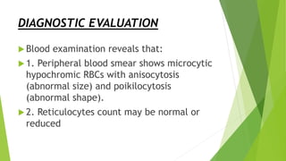 DIAGNOSTIC EVALUATION
 Blood examination reveals that:
 1. Peripheral blood smear shows microcytic
hypochromic RBCs with anisocytosis
(abnormal size) and poikilocytosis
(abnormal shape).
 2. Reticulocytes count may be normal or
reduced
 