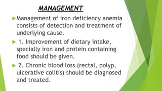 MANAGEMENT
Management of iron deficiency anemia
consists of detection and treatment of
underlying cause.
 1. Improvement of dietary intake,
specially iron and protein containing
food should be given.
 2. Chronic blood loss (rectal, polyp,
ulcerative colitis) should be diagnosed
and treated.
 