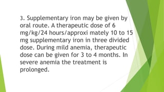 3. Supplementary iron may be given by
oral route. A therapeutic dose of 6
mg/kg/24 hours/approxi mately 10 to 15
mg supplementary iron in three divided
dose. During mild anemia, therapeutic
dose can be given for 3 to 4 months. In
severe anemia the treatment is
prolonged.
 