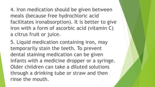 4. Iron medication should be given between
meals (because free hydrochloric acid
facilitates ironabsorption). It is better to give
iron with a form of ascorbic acid (vitamin C)
a citrus fruit or juice.
5. Liquid medication containing iron, may
temporarily stain the teeth. To prevent
dental staining medication can be given
infants with a medicine dropper or a syringe.
Older children can take a diluted solutions
through a drinking tube or straw and then
rinse the mouth.
 