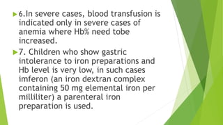  6.In severe cases, blood transfusion is
indicated only in severe cases of
anemia where Hb% need tobe
increased.
7. Children who show gastric
intolerance to iron preparations and
Hb level is very low, in such cases
imferon (an iron dextran complex
containing 50 mg elemental iron per
milliliter) a parenteral iron
preparation is used.
 