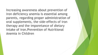 Increasing awareness about prevention of
iron deficiency anemia is essential among
parents, regarding proper administration of
oral supplements, the side-effects of iron
therapy and the imporetance of dietary
intake of iron.Prevention of Nutritional
Anemia in Children
 