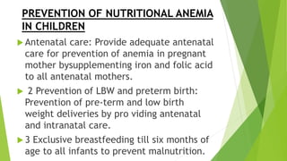PREVENTION OF NUTRITIONAL ANEMIA
IN CHILDREN
 Antenatal care: Provide adequate antenatal
care for prevention of anemia in pregnant
mother bysupplementing iron and folic acid
to all antenatal mothers.
 2 Prevention of LBW and preterm birth:
Prevention of pre-term and low birth
weight deliveries by pro viding antenatal
and intranatal care.
 3 Exclusive breastfeeding till six months of
age to all infants to prevent malnutrition.
 