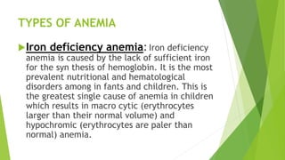 TYPES OF ANEMIA
Iron deficiency anemia:Iron deficiency
anemia is caused by the lack of sufficient iron
for the syn thesis of hemoglobin. It is the most
prevalent nutritional and hematological
disorders among in fants and children. This is
the greatest single cause of anemia in children
which results in macro cytic (erythrocytes
larger than their normal volume) and
hypochromic (erythrocytes are paler than
normal) anemia.
 