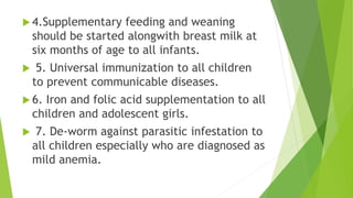  4.Supplementary feeding and weaning
should be started alongwith breast milk at
six months of age to all infants.
 5. Universal immunization to all children
to prevent communicable diseases.
 6. Iron and folic acid supplementation to all
children and adolescent girls.
 7. De-worm against parasitic infestation to
all children especially who are diagnosed as
mild anemia.
 