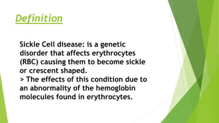 Definition
Sickle Cell disease: is a genetic
disorder that affects erythrocytes
(RBC) causing them to become sickle
or crescent shaped.
> The effects of this condition due to
an abnormality of the hemoglobin
molecules found in erythrocytes.
 