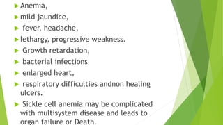  Anemia,
 mild jaundice,
 fever, headache,
 lethargy, progressive weakness.
 Growth retardation,
 bacterial infections
 enlarged heart,
 respiratory difficulties andnon healing
ulcers.
 Sickle cell anemia may be complicated
with multisystem disease and leads to
organ failure or Death.
 