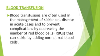 BLOOD TRANSFUSION
Blood transfusions are often used in
the management of sickle cell disease
in acute cases and to prevent
complications by decreasing the
number of red blood cells (RBCs) that
can sickle by adding normal red blood
cells.
 