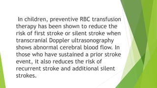 In children, preventive RBC transfusion
therapy has been shown to reduce the
risk of first stroke or silent stroke when
transcranial Doppler ultrasonography
shows abnormal cerebral blood flow. In
those who have sustained a prior stroke
event, it also reduces the risk of
recurrent stroke and additional silent
strokes.
 
