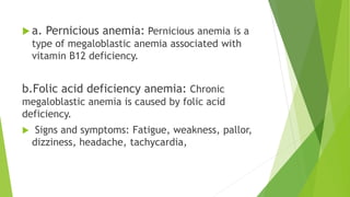  a. Pernicious anemia: Pernicious anemia is a
type of megaloblastic anemia associated with
vitamin B12 deficiency.
b.Folic acid deficiency anemia: Chronic
megaloblastic anemia is caused by folic acid
deficiency.
 Signs and symptoms: Fatigue, weakness, pallor,
dizziness, headache, tachycardia,
 