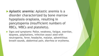  Aplastic anemia: Aplastic anemia is a
disorder characterized by bone marrow
hypoplasia oraplasia, resulting in
pancytopenia (insufficient numbers of
RBCs, WBCs and platelets).
 Signs and symptoms: Pallor, weakness, fatigue, exertion,
dyspnea, palpitations, infection associ ated with
neutropenia, fever, headache, malaise, adventitious
breath sounds, abdominal pain, diarrhea or erythema.
 