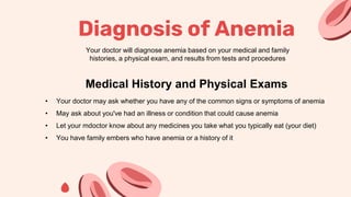 Diagnosis of Anemia
Your doctor will diagnose anemia based on your medical and family
histories, a physical exam, and results from tests and procedures
• Your doctor may ask whether you have any of the common signs or symptoms of anemia
• May ask about you've had an illness or condition that could cause anemia
• Let your mdoctor know about any medicines you take what you typically eat (your diet)
• You have family embers who have anemia or a history of it
Medical History and Physical Exams
 