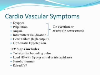Cardio Vascular Symptoms
 Dyspnea

 Palpitation
 Angina

On exertion or
at rest (in sever cases)

 Intermittent claudication
 Heart Failure (high output)

 Orthostatic Hypotension

CV Signs includes
 Tachycardia, bounding pulse
 Loud HS with S3 over mitral or tricuspid area
 Systolic murmur
 Raised JVP

 