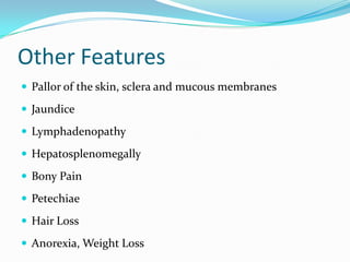 Other Features
 Pallor of the skin, sclera and mucous membranes
 Jaundice
 Lymphadenopathy

 Hepatosplenomegally
 Bony Pain
 Petechiae
 Hair Loss
 Anorexia, Weight Loss

 