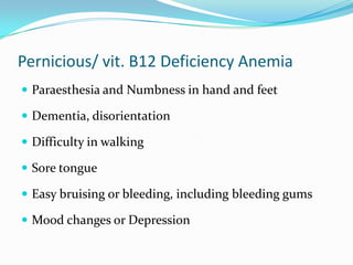 Pernicious/ vit. B12 Deficiency Anemia
 Paraesthesia and Numbness in hand and feet
 Dementia, disorientation
 Difficulty in walking
 Sore tongue
 Easy bruising or bleeding, including bleeding gums

 Mood changes or Depression

 