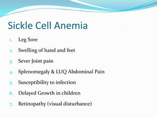 Sickle Cell Anemia
1.

Leg Sore

2.

Swelling of hand and feet

3.

Sever Joint pain

4. Splenomegaly & LUQ Abdominal Pain
5.

Susceptibility to infection

6. Delayed Growth in children
7.

Retinopathy (visual disturbance)

 