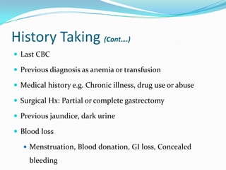History Taking (Cont….)
 Last CBC
 Previous diagnosis as anemia or transfusion
 Medical history e.g. Chronic illness, drug use or abuse

 Surgical Hx: Partial or complete gastrectomy
 Previous jaundice, dark urine
 Blood loss
 Menstruation, Blood donation, GI loss, Concealed

bleeding

 