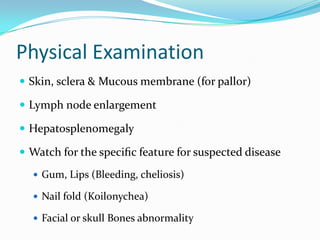 Physical Examination
 Skin, sclera & Mucous membrane (for pallor)
 Lymph node enlargement
 Hepatosplenomegaly
 Watch for the speciﬁc feature for suspected disease
 Gum, Lips (Bleeding, cheliosis)

 Nail fold (Koilonychea)
 Facial or skull Bones abnormality

 