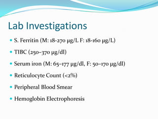 Lab Investigations
 S. Ferritin (M: 18-270 μg/L F: 18-160 μg/L)
 TIBC (250–370 μg/dl)
 Serum iron (M: 65–177 μg/dl, F: 50–170 μg/dl)
 Reticulocyte Count (<2%)
 Peripheral Blood Smear

 Hemoglobin Electrophoresis

 