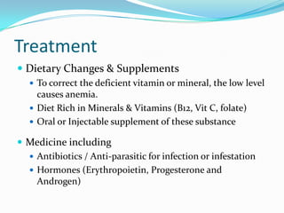 Treatment
 Dietary Changes & Supplements
 To correct the deficient vitamin or mineral, the low level

causes anemia.
 Diet Rich in Minerals & Vitamins (B12, Vit C, folate)
 Oral or Injectable supplement of these substance

 Medicine including
 Antibiotics / Anti-parasitic for infection or infestation
 Hormones (Erythropoietin, Progesterone and
Androgen)

 