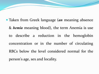  Taken from Greek language (an meaning absence

& hemia meaning blood), the term Anemia is use
to describe a reduction in the hemoglobin

concentration or in the number of circulating
RBCs below the level considered normal for the
person's age, sex and locality.

 