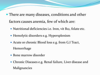  There are many diseases, conditions and other

factors causes anemia, few of which are:
 Nutritional deficiencies i.e. Iron, vit B12, folate etc.
 Hemolytic disorders e.g. Hypersplenism
 Acute or chronic Blood loss e.g. from G.I Tract,

Hemorrhage
 Bone marrow disorder

 Chronic Diseases e.g. Renal failure, Liver disease and

Malignancies

 